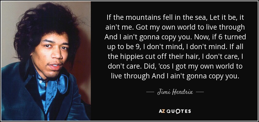 If the mountains fell in the sea, Let it be, it ain't me. Got my own world to live through And I ain't gonna copy you. Now, if 6 turned up to be 9, I don't mind, I don't mind. If all the hippies cut off their hair, I don't care, I don't care. Did, 'cos I got my own world to live through And I ain't gonna copy you. - Jimi Hendrix