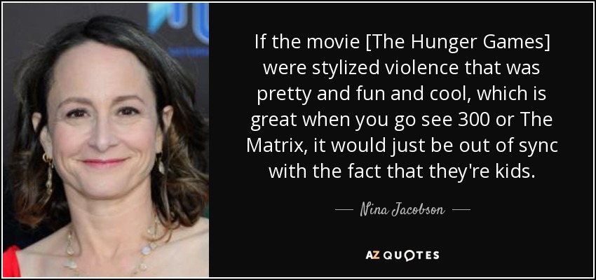 If the movie [The Hunger Games] were stylized violence that was pretty and fun and cool, which is great when you go see 300 or The Matrix, it would just be out of sync with the fact that they're kids. - Nina Jacobson
