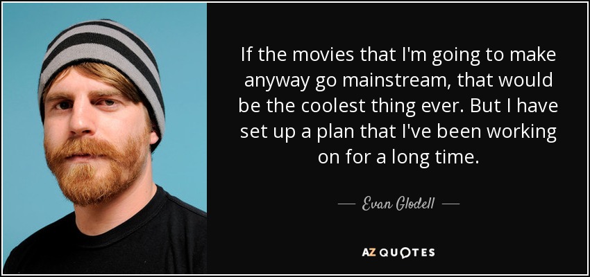 If the movies that I'm going to make anyway go mainstream, that would be the coolest thing ever. But I have set up a plan that I've been working on for a long time. - Evan Glodell