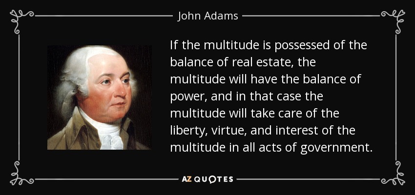 If the multitude is possessed of the balance of real estate, the multitude will have the balance of power, and in that case the multitude will take care of the liberty, virtue, and interest of the multitude in all acts of government. - John Adams