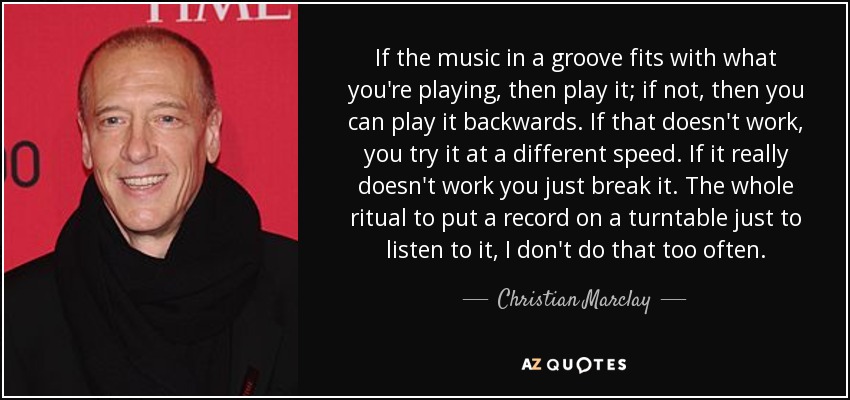 If the music in a groove fits with what you're playing, then play it; if not, then you can play it backwards. If that doesn't work, you try it at a different speed. If it really doesn't work you just break it. The whole ritual to put a record on a turntable just to listen to it, I don't do that too often. - Christian Marclay