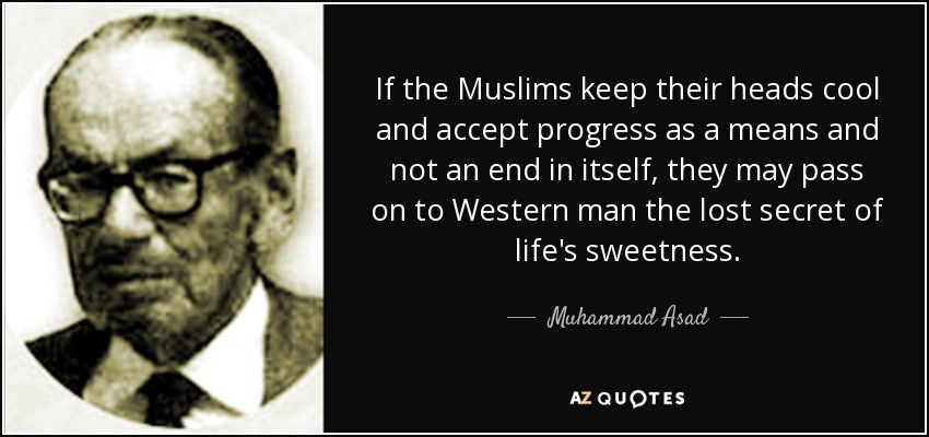 If the Muslims keep their heads cool and accept progress as a means and not an end in itself, they may pass on to Western man the lost secret of life's sweetness. - Muhammad Asad