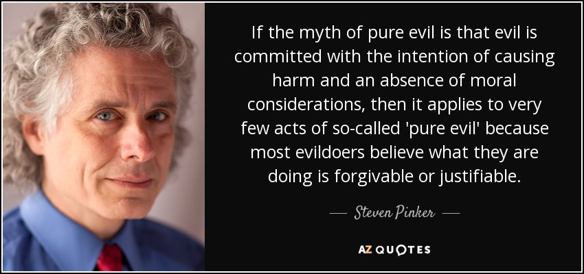 If the myth of pure evil is that evil is committed with the intention of causing harm and an absence of moral considerations, then it applies to very few acts of so-called 'pure evil' because most evildoers believe what they are doing is forgivable or justifiable. - Steven Pinker