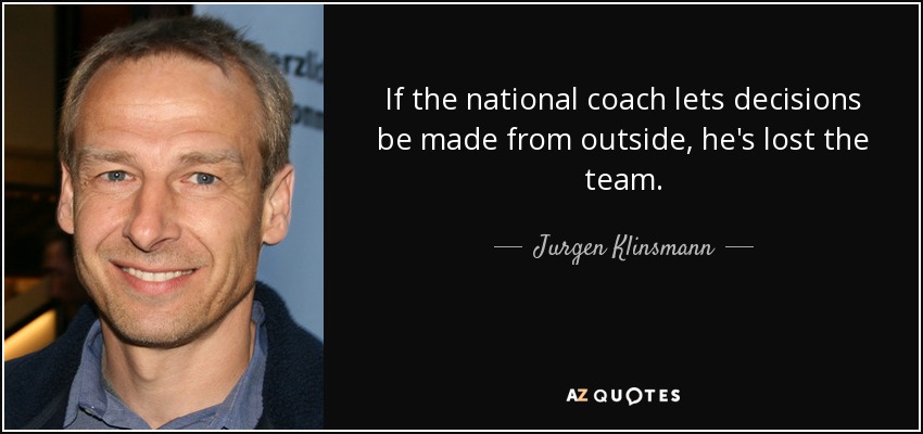 If the national coach lets decisions be made from outside, he's lost the team. - Jurgen Klinsmann