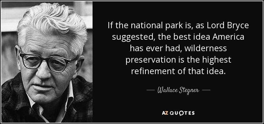If the national park is, as Lord Bryce suggested, the best idea America has ever had, wilderness preservation is the highest refinement of that idea. - Wallace Stegner