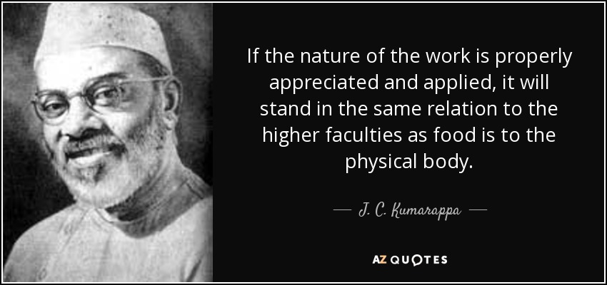 If the nature of the work is properly appreciated and applied, it will stand in the same relation to the higher faculties as food is to the physical body. - J. C. Kumarappa
