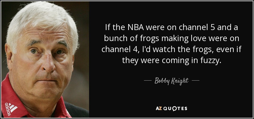 If the NBA were on channel 5 and a bunch of frogs making love were on channel 4, I'd watch the frogs, even if they were coming in fuzzy. - Bobby Knight