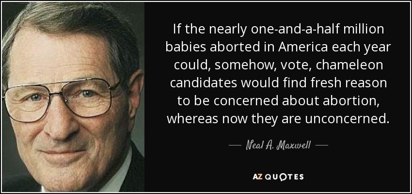 If the nearly one-and-a-half million babies aborted in America each year could, somehow, vote, chameleon candidates would find fresh reason to be concerned about abortion, whereas now they are unconcerned. - Neal A. Maxwell