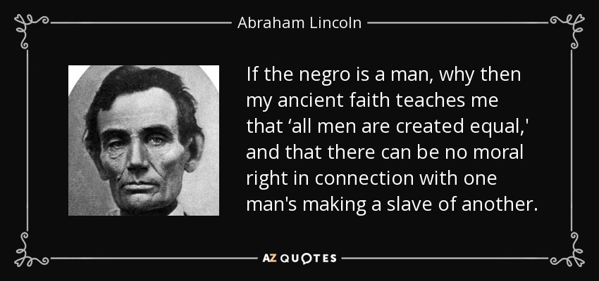If the negro is a man, why then my ancient faith teaches me that ‘all men are created equal,' and that there can be no moral right in connection with one man's making a slave of another. - Abraham Lincoln