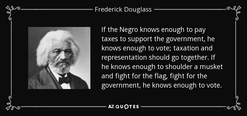 If the Negro knows enough to pay taxes to support the government, he knows enough to vote; taxation and representation should go together. If he knows enough to shoulder a musket and fight for the flag, fight for the government, he knows enough to vote. - Frederick Douglass