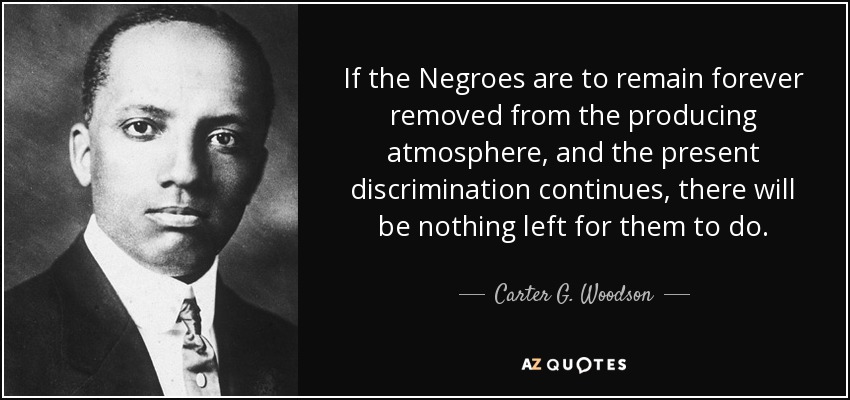 If the Negroes are to remain forever removed from the producing atmosphere, and the present discrimination continues, there will be nothing left for them to do. - Carter G. Woodson