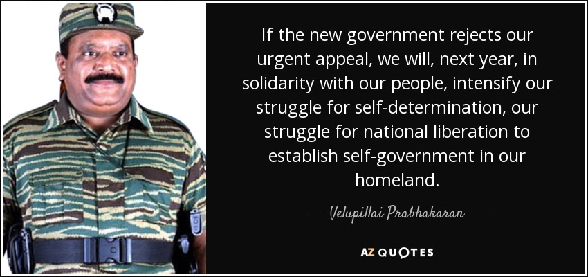 If the new government rejects our urgent appeal, we will, next year, in solidarity with our people, intensify our struggle for self-determination, our struggle for national liberation to establish self-government in our homeland. - Velupillai Prabhakaran