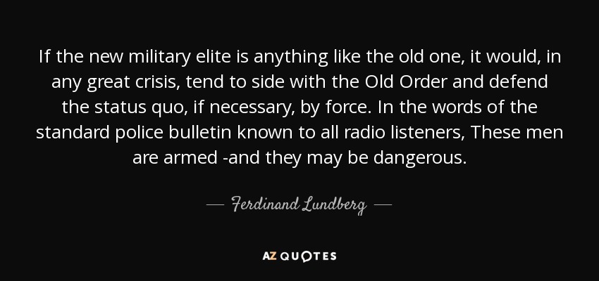 If the new military elite is anything like the old one, it would, in any great crisis, tend to side with the Old Order and defend the status quo, if necessary, by force. In the words of the standard police bulletin known to all radio listeners, These men are armed -and they may be dangerous. - Ferdinand Lundberg