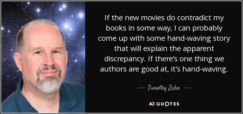 If the new movies do contradict my books in some way, I can probably come up with some hand-waving story that will explain the apparent discrepancy. If there’s one thing we authors are good at, it’s hand-waving. - Timothy Zahn