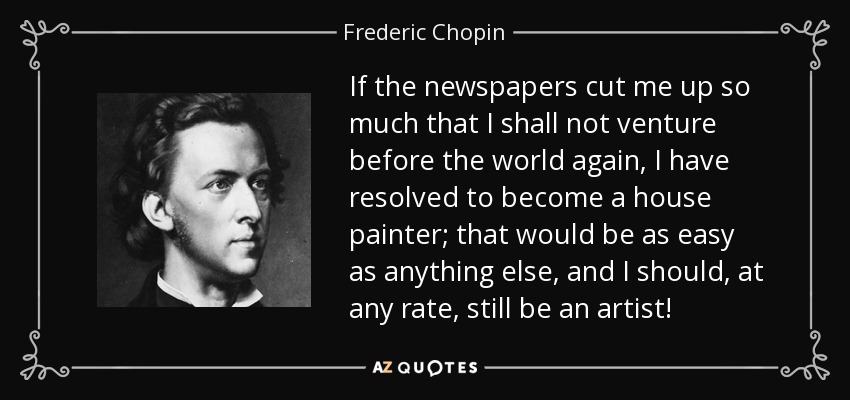 If the newspapers cut me up so much that I shall not venture before the world again, I have resolved to become a house painter; that would be as easy as anything else, and I should, at any rate, still be an artist! - Frederic Chopin