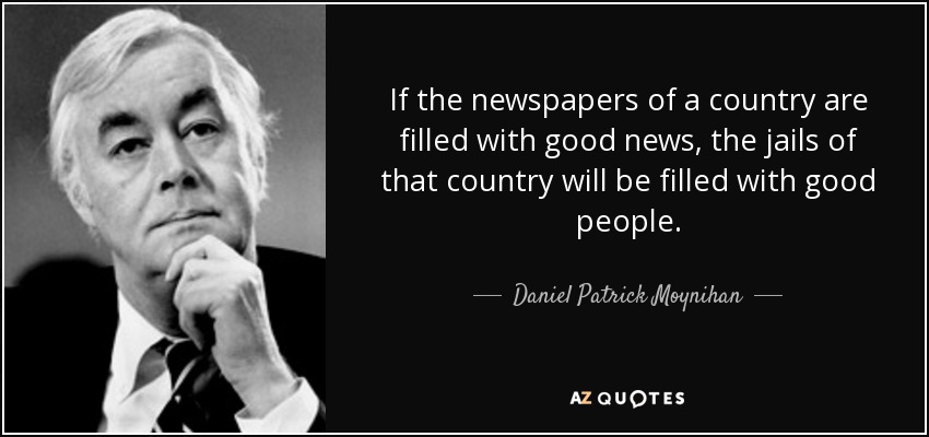 If the newspapers of a country are filled with good news, the jails of that country will be filled with good people. - Daniel Patrick Moynihan