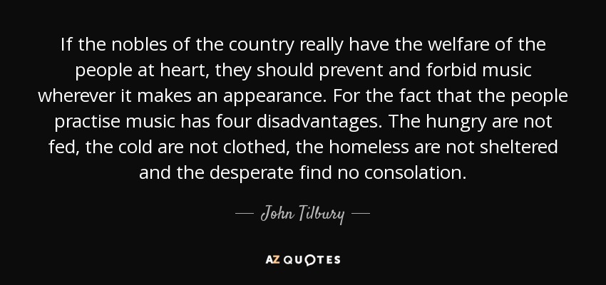 If the nobles of the country really have the welfare of the people at heart, they should prevent and forbid music wherever it makes an appearance. For the fact that the people practise music has four disadvantages. The hungry are not fed, the cold are not clothed, the homeless are not sheltered and the desperate find no consolation. - John Tilbury
