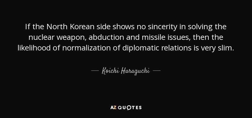 If the North Korean side shows no sincerity in solving the nuclear weapon, abduction and missile issues, then the likelihood of normalization of diplomatic relations is very slim. - Koichi Haraguchi