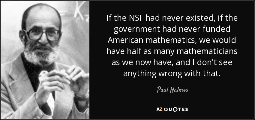 If the NSF had never existed, if the government had never funded American mathematics, we would have half as many mathematicians as we now have, and I don't see anything wrong with that. - Paul Halmos