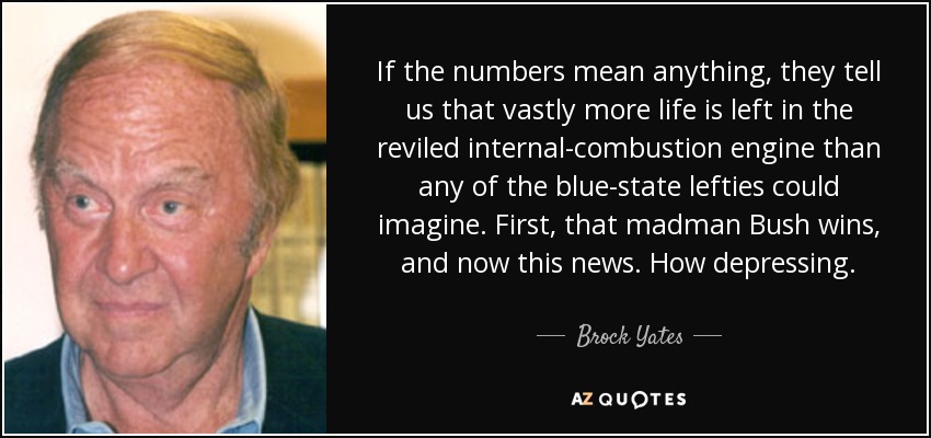 If the numbers mean anything, they tell us that vastly more life is left in the reviled internal-combustion engine than any of the blue-state lefties could imagine. First, that madman Bush wins, and now this news. How depressing. - Brock Yates
