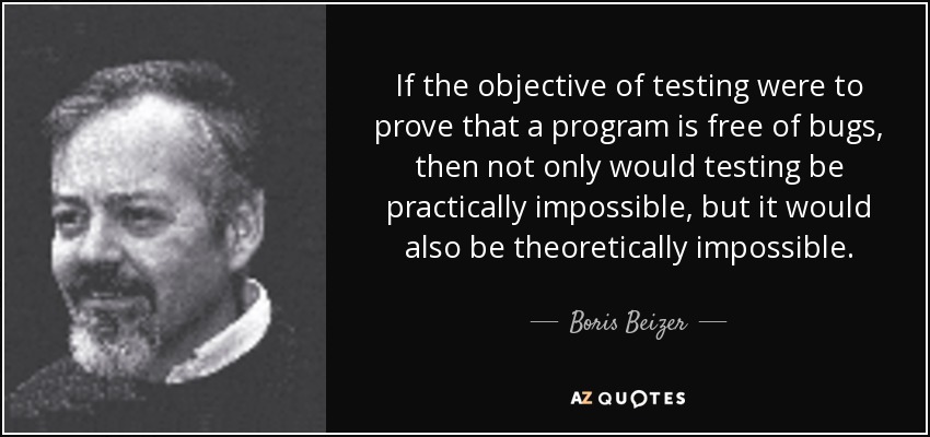 If the objective of testing were to prove that a program is free of bugs, then not only would testing be practically impossible, but it would also be theoretically impossible. - Boris Beizer