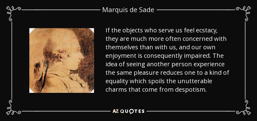 If the objects who serve us feel ecstacy, they are much more often concerned with themselves than with us, and our own enjoyment is consequently impaired. The idea of seeing another person experience the same pleasure reduces one to a kind of equality which spoils the unutterable charms that come from despotism. - Marquis de Sade