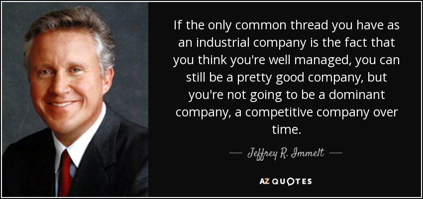 If the only common thread you have as an industrial company is the fact that you think you're well managed, you can still be a pretty good company, but you're not going to be a dominant company, a competitive company over time. - Jeffrey R. Immelt