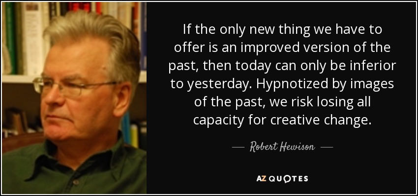 If the only new thing we have to offer is an improved version of the past, then today can only be inferior to yesterday. Hypnotized by images of the past, we risk losing all capacity for creative change. - Robert Hewison