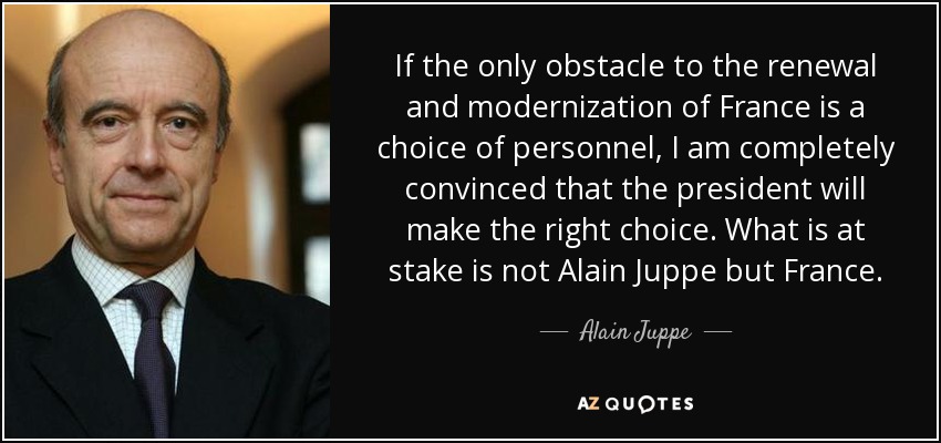 If the only obstacle to the renewal and modernization of France is a choice of personnel, I am completely convinced that the president will make the right choice. What is at stake is not Alain Juppe but France. - Alain Juppe