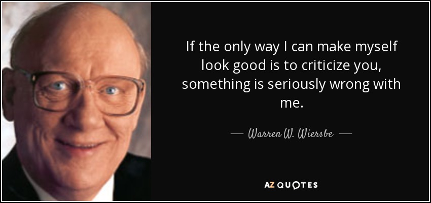 If the only way I can make myself look good is to criticize you, something is seriously wrong with me. - Warren W. Wiersbe