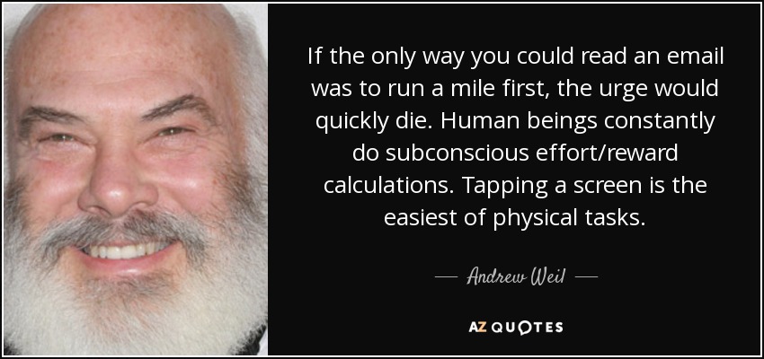 If the only way you could read an email was to run a mile first, the urge would quickly die. Human beings constantly do subconscious effort/reward calculations. Tapping a screen is the easiest of physical tasks. - Andrew Weil