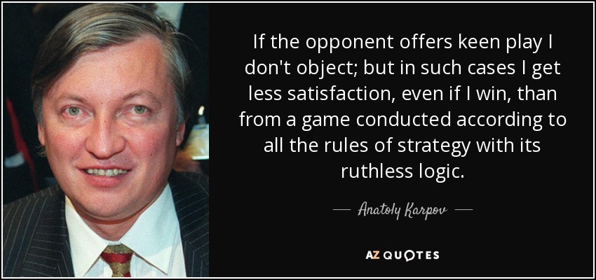 If the opponent offers keen play I don't object; but in such cases I get less satisfaction, even if I win, than from a game conducted according to all the rules of strategy with its ruthless logic. - Anatoly Karpov