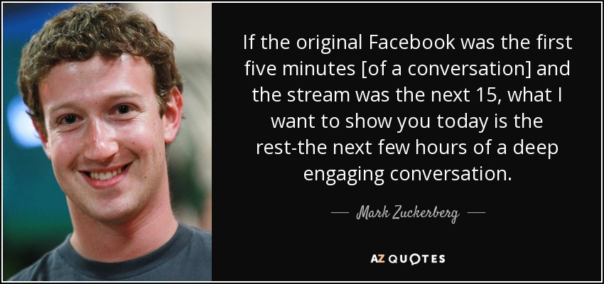 If the original Facebook was the first five minutes [of a conversation] and the stream was the next 15, what I want to show you today is the rest-the next few hours of a deep engaging conversation. - Mark Zuckerberg