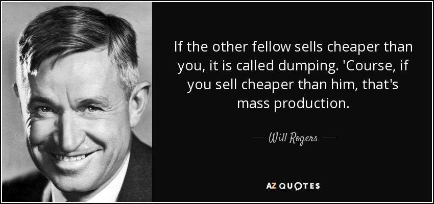 If the other fellow sells cheaper than you, it is called dumping. 'Course, if you sell cheaper than him, that's mass production. - Will Rogers