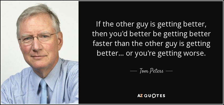 If the other guy is getting better, then you'd better be getting better faster than the other guy is getting better... or you're getting worse. - Tom Peters