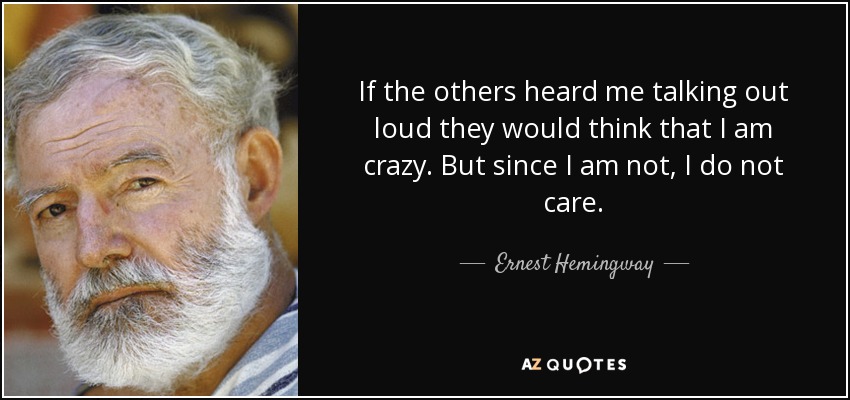 If the others heard me talking out loud they would think that I am crazy. But since I am not, I do not care. - Ernest Hemingway