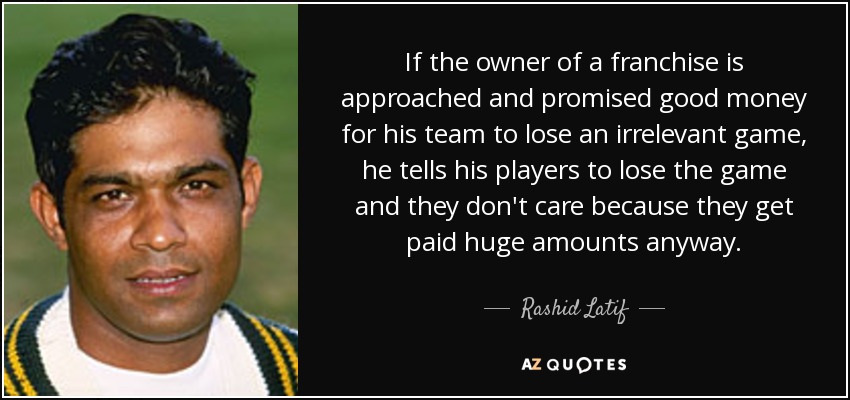 If the owner of a franchise is approached and promised good money for his team to lose an irrelevant game, he tells his players to lose the game and they don't care because they get paid huge amounts anyway. - Rashid Latif