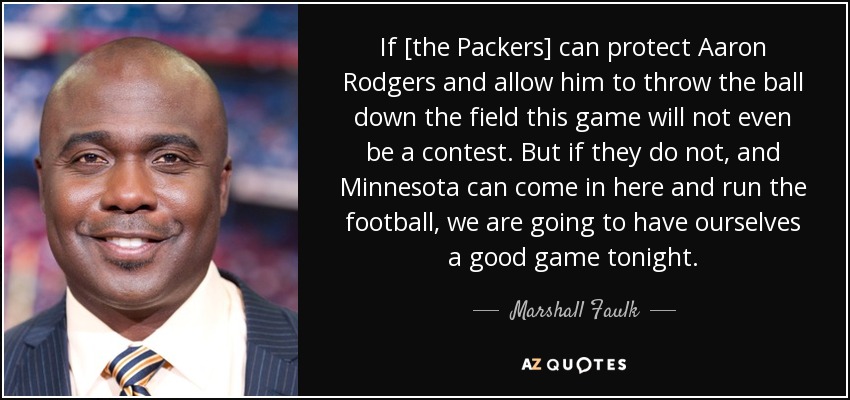 If [the Packers] can protect Aaron Rodgers and allow him to throw the ball down the field this game will not even be a contest. But if they do not, and Minnesota can come in here and run the football, we are going to have ourselves a good game tonight. - Marshall Faulk