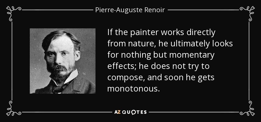 If the painter works directly from nature, he ultimately looks for nothing but momentary effects; he does not try to compose, and soon he gets monotonous. - Pierre-Auguste Renoir