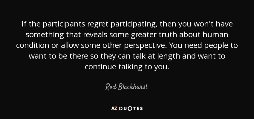 If the participants regret participating, then you won't have something that reveals some greater truth about human condition or allow some other perspective. You need people to want to be there so they can talk at length and want to continue talking to you. - Rod Blackhurst