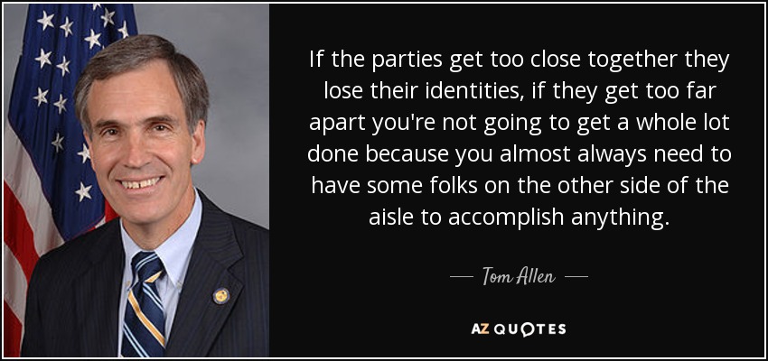 If the parties get too close together they lose their identities, if they get too far apart you're not going to get a whole lot done because you almost always need to have some folks on the other side of the aisle to accomplish anything. - Tom Allen