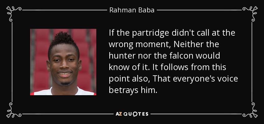 If the partridge didn't call at the wrong moment, Neither the hunter nor the falcon would know of it. It follows from this point also, That everyone's voice betrays him. - Rahman Baba