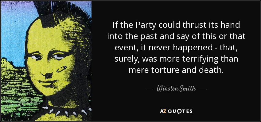 If the Party could thrust its hand into the past and say of this or that event, it never happened - that, surely, was more terrifying than mere torture and death. - Winston Smith