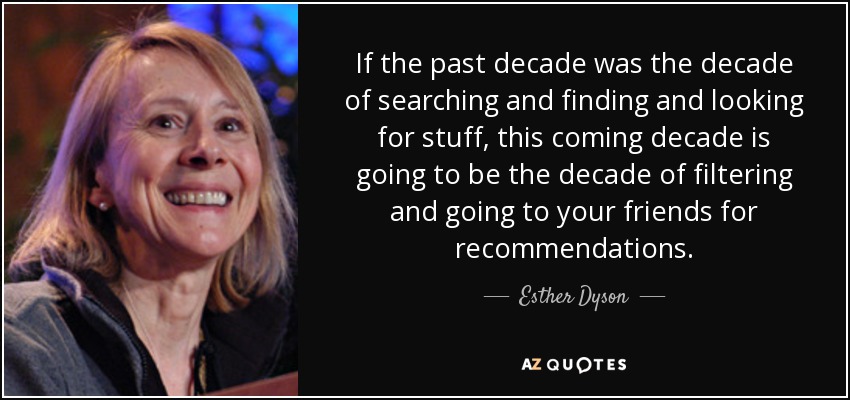 If the past decade was the decade of searching and finding and looking for stuff, this coming decade is going to be the decade of filtering and going to your friends for recommendations. - Esther Dyson