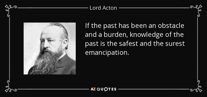 If the past has been an obstacle and a burden, knowledge of the past is the safest and the surest emancipation. - Lord Acton