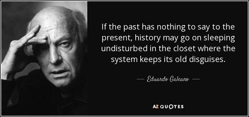 If the past has nothing to say to the present, history may go on sleeping undisturbed in the closet where the system keeps its old disguises. - Eduardo Galeano