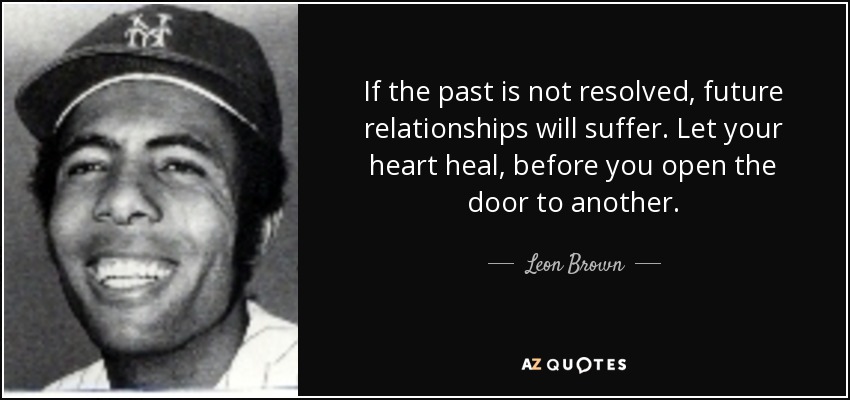 If the past is not resolved, future relationships will suffer. Let your heart heal, before you open the door to another. - Leon Brown