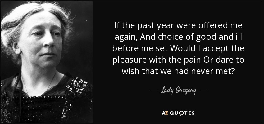 If the past year were offered me again, And choice of good and ill before me set Would I accept the pleasure with the pain Or dare to wish that we had never met? - Lady Gregory