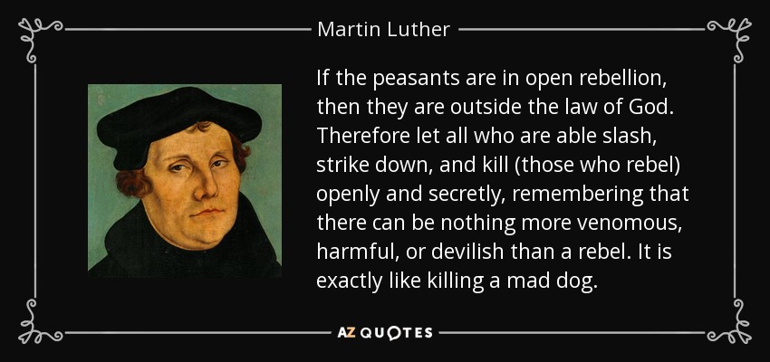 If the peasants are in open rebellion, then they are outside the law of God. Therefore let all who are able slash, strike down, and kill (those who rebel) openly and secretly, remembering that there can be nothing more venomous, harmful, or devilish than a rebel. It is exactly like killing a mad dog. - Martin Luther