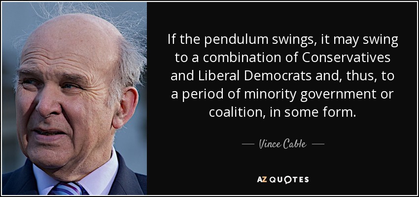 If the pendulum swings, it may swing to a combination of Conservatives and Liberal Democrats and, thus, to a period of minority government or coalition, in some form. - Vince Cable